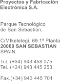 Parque Tecnolgico  de San Sebastin.  C/MIkeletegi, 69 1 Planta 20009 SAN SEBASTIAN SPAIN  Tel. (+34) 943 458 075 Tel. (+34) 943 445 253  Fax.(+34) 943 445 701  Proyectos y Fabricacin Electrnica S.A.